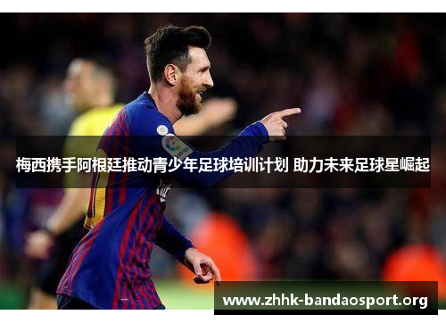 梅西携手阿根廷推动青少年足球培训计划 助力未来足球星崛起 梅西携手阿根廷推动青少年足球培训计划 助力未来足球星崛起