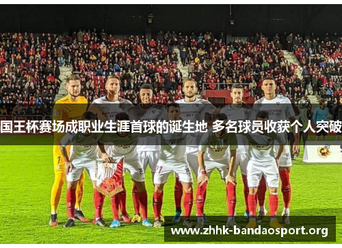 国王杯赛场成职业生涯首球的诞生地 多名球员收获个人突破 国王杯赛场成职业生涯首球的诞生地 多名球员收获个人突破