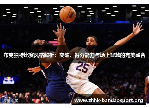 布克独特比赛风格解析:突破、得分能力与场上智慧的完美融合 布克独特比赛风格解析:突破、得分能力与场上智慧的完美融合