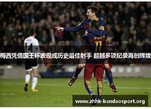 梅西凭借国王杯表现成历史最佳射手 超越多项纪录再创辉煌 梅西凭借国王杯表现成历史最佳射手 超越多项纪录再创辉煌