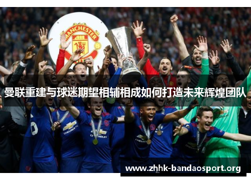 曼联重建与球迷期望相辅相成如何打造未来辉煌团队 曼联重建与球迷期望相辅相成如何打造未来辉煌团队