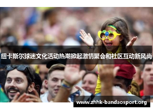 纽卡斯尔球迷文化活动热潮掀起激情聚会和社区互动新风尚 纽卡斯尔球迷文化活动热潮掀起激情聚会和社区互动新风尚