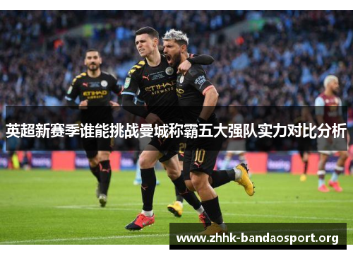 英超新赛季谁能挑战曼城称霸五大强队实力对比分析 英超新赛季谁能挑战曼城称霸五大强队实力对比分析