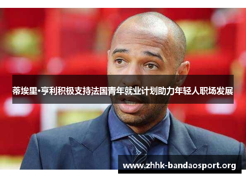 蒂埃里·亨利积极支持法国青年就业计划助力年轻人职场发展 蒂埃里·亨利积极支持法国青年就业计划助力年轻人职场发展