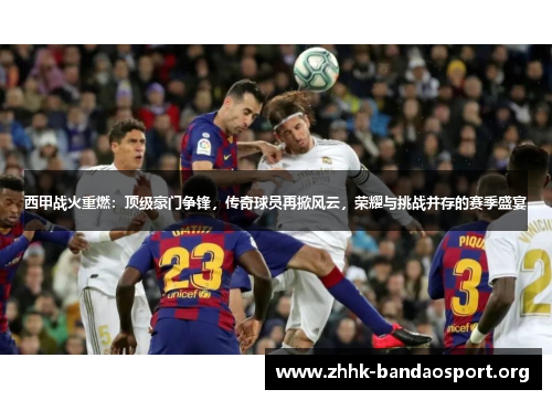 西甲战火重燃:顶级豪门争锋,传奇球员再掀风云,荣耀与挑战并存的赛季盛宴 西甲战火重燃:顶级豪门争锋,传奇球员再掀风云,荣耀与挑战并存的赛季盛宴