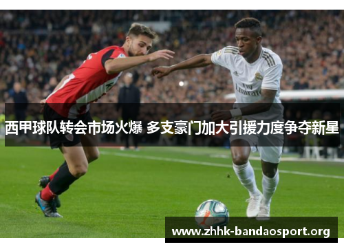 西甲球队转会市场火爆 多支豪门加大引援力度争夺新星 西甲球队转会市场火爆 多支豪门加大引援力度争夺新星