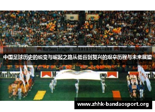中国足球历史的蜕变与崛起之路从低谷到复兴的艰辛历程与未来展望 中国足球历史的蜕变与崛起之路从低谷到复兴的艰辛历程与未来展望