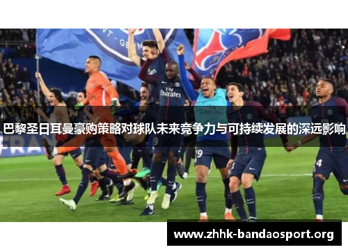 巴黎圣日耳曼豪购策略对球队未来竞争力与可持续发展的深远影响 巴黎圣日耳曼豪购策略对球队未来竞争力与可持续发展的深远影响
