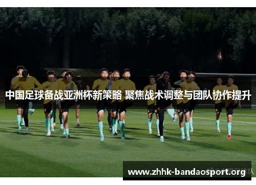 中国足球备战亚洲杯新策略 聚焦战术调整与团队协作提升 中国足球备战亚洲杯新策略 聚焦战术调整与团队协作提升