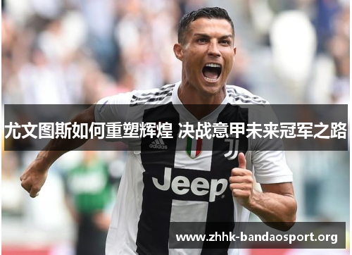 尤文图斯如何重塑辉煌 决战意甲未来冠军之路 尤文图斯如何重塑辉煌 决战意甲未来冠军之路