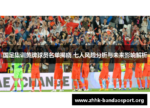 国足集训黄牌球员名单揭晓 七人风险分析与未来影响解析 国足集训黄牌球员名单揭晓 七人风险分析与未来影响解析