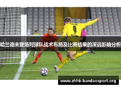 哈兰德未登场对球队战术布局及比赛结果的深远影响分析 哈兰德未登场对球队战术布局及比赛结果的深远影响分析