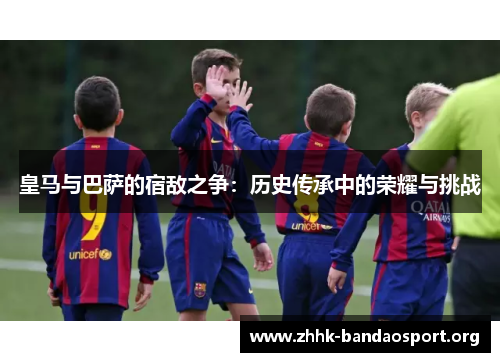 皇马与巴萨的宿敌之争:历史传承中的荣耀与挑战 皇马与巴萨的宿敌之争:历史传承中的荣耀与挑战