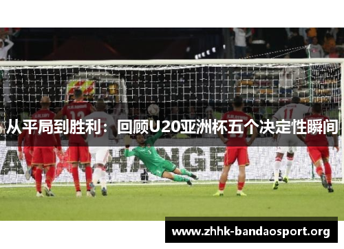 从平局到胜利:回顾U20亚洲杯五个决定性瞬间 从平局到胜利:回顾U20亚洲杯五个决定性瞬间