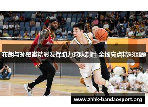 布朗与孙铭徽精彩发挥助力球队制胜 全场亮点精彩回顾 布朗与孙铭徽精彩发挥助力球队制胜 全场亮点精彩回顾