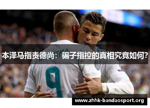 本泽马指责德尚:骗子指控的真相究竟如何? 本泽马指责德尚:骗子指控的真相究竟如何?