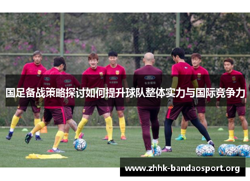 国足备战策略探讨如何提升球队整体实力与国际竞争力