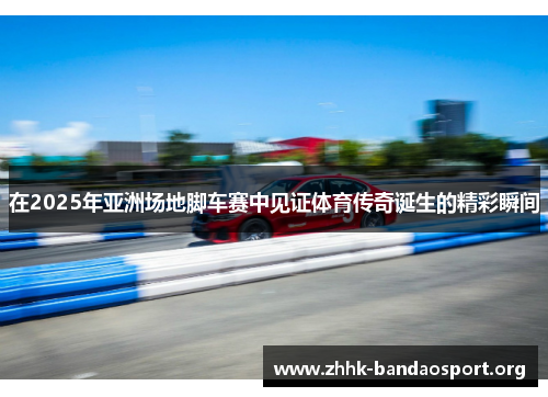 在2025年亚洲场地脚车赛中见证体育传奇诞生的精彩瞬间 在2025年亚洲场地脚车赛中见证体育传奇诞生的精彩瞬间