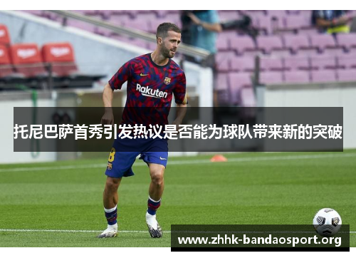 托尼巴萨首秀引发热议是否能为球队带来新的突破 托尼巴萨首秀引发热议是否能为球队带来新的突破