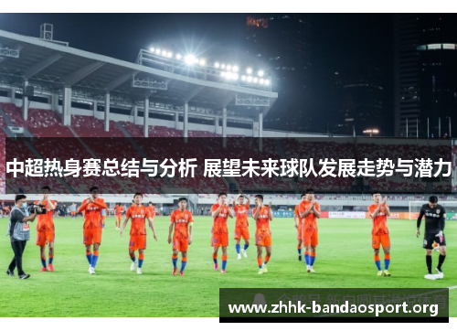 中超热身赛总结与分析 展望未来球队发展走势与潜力 中超热身赛总结与分析 展望未来球队发展走势与潜力