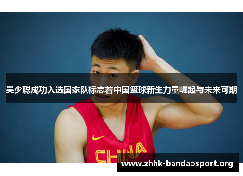 吴少聪成功入选国家队标志着中国篮球新生力量崛起与未来可期 吴少聪成功入选国家队标志着中国篮球新生力量崛起与未来可期