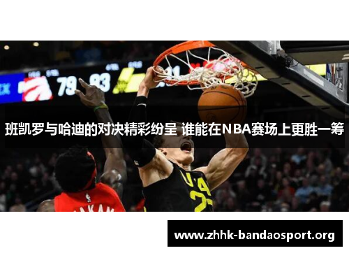 班凯罗与哈迪的对决精彩纷呈 谁能在NBA赛场上更胜一筹 班凯罗与哈迪的对决精彩纷呈 谁能在NBA赛场上更胜一筹