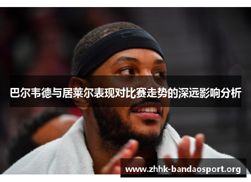 巴尔韦德与居莱尔表现对比赛走势的深远影响分析 巴尔韦德与居莱尔表现对比赛走势的深远影响分析