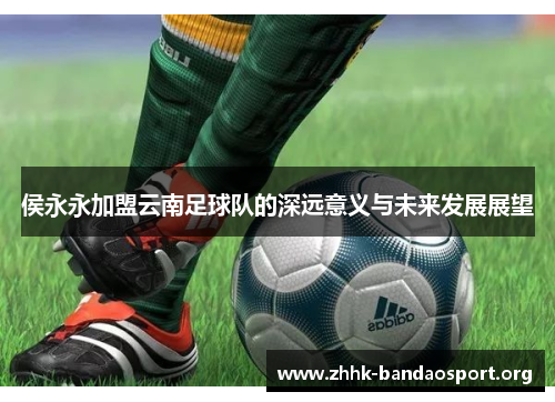 侯永永加盟云南足球队的深远意义与未来发展展望 侯永永加盟云南足球队的深远意义与未来发展展望