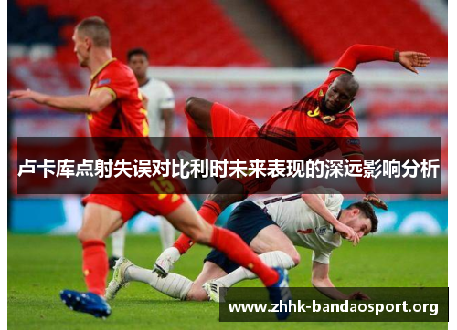 卢卡库点射失误对比利时未来表现的深远影响分析 卢卡库点射失误对比利时未来表现的深远影响分析