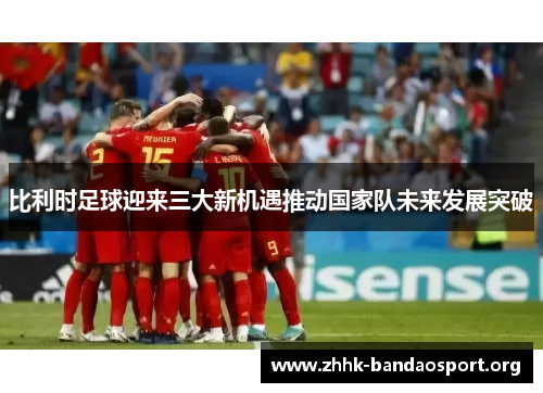 比利时足球迎来三大新机遇推动国家队未来发展突破 比利时足球迎来三大新机遇推动国家队未来发展突破