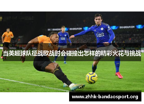 当英超球队征战欧战时会碰撞出怎样的精彩火花与挑战 当英超球队征战欧战时会碰撞出怎样的精彩火花与挑战
