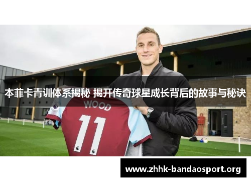 本菲卡青训体系揭秘 揭开传奇球星成长背后的故事与秘诀 本菲卡青训体系揭秘 揭开传奇球星成长背后的故事与秘诀