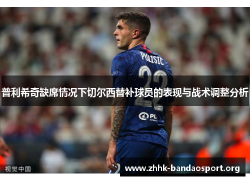 普利希奇缺席情况下切尔西替补球员的表现与战术调整分析 普利希奇缺席情况下切尔西替补球员的表现与战术调整分析