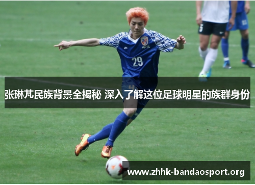 张琳芃民族背景全揭秘 深入了解这位足球明星的族群身份 张琳芃民族背景全揭秘 深入了解这位足球明星的族群身份