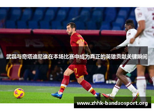 武磊与奇塔迪尼谁在本场比赛中成为真正的英雄贡献关键瞬间 武磊与奇塔迪尼谁在本场比赛中成为真正的英雄贡献关键瞬间