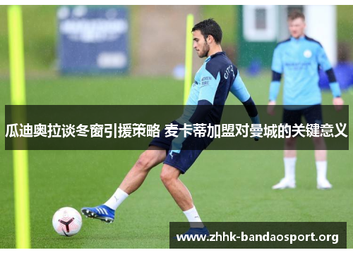 瓜迪奥拉谈冬窗引援策略 麦卡蒂加盟对曼城的关键意义 瓜迪奥拉谈冬窗引援策略 麦卡蒂加盟对曼城的关键意义