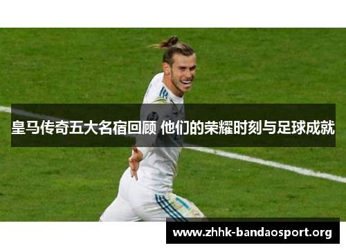 皇马传奇五大名宿回顾 他们的荣耀时刻与足球成就 皇马传奇五大名宿回顾 他们的荣耀时刻与足球成就