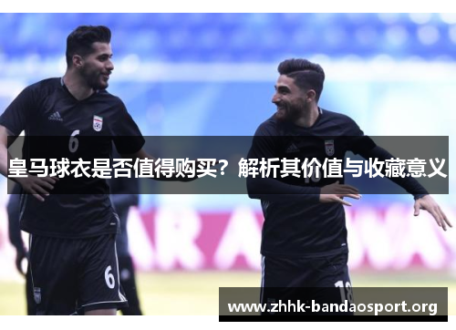 皇马球衣是否值得购买?解析其价值与收藏意义 皇马球衣是否值得购买?解析其价值与收藏意义
