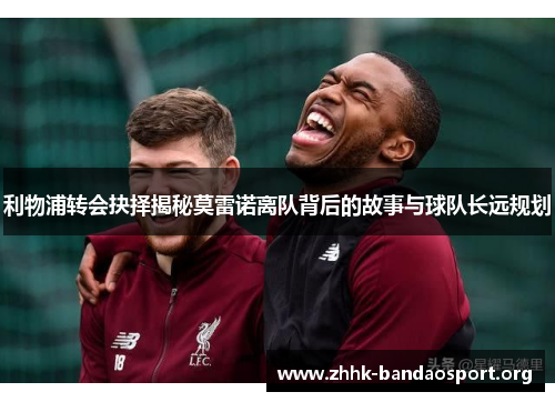 利物浦转会抉择揭秘莫雷诺离队背后的故事与球队长远规划