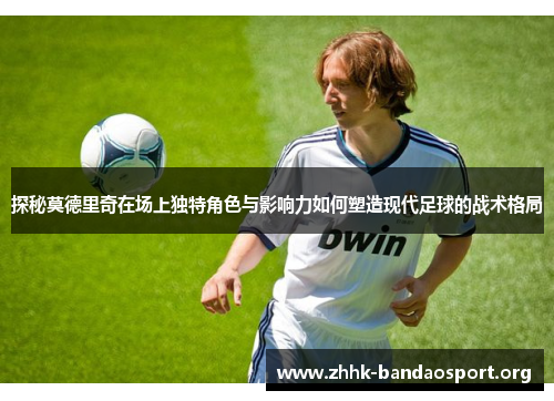 探秘莫德里奇在场上独特角色与影响力如何塑造现代足球的战术格局 探秘莫德里奇在场上独特角色与影响力如何塑造现代足球的战术格局