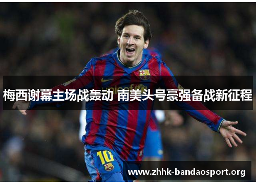 梅西谢幕主场战轰动 南美头号豪强备战新征程 梅西谢幕主场战轰动 南美头号豪强备战新征程
