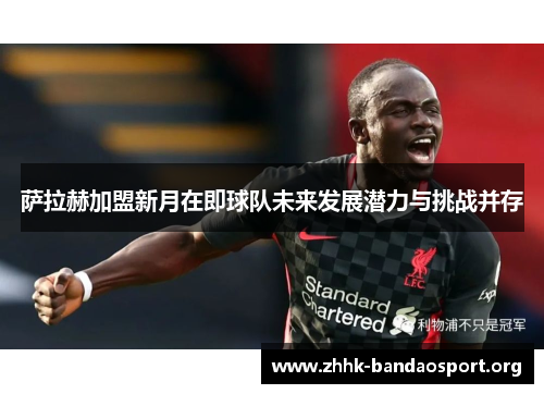 萨拉赫加盟新月在即球队未来发展潜力与挑战并存 萨拉赫加盟新月在即球队未来发展潜力与挑战并存