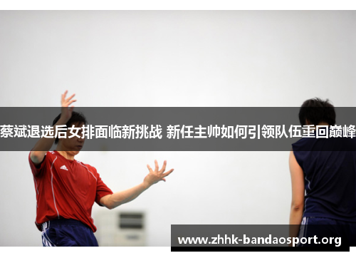 蔡斌退选后女排面临新挑战 新任主帅如何引领队伍重回巅峰 蔡斌退选后女排面临新挑战 新任主帅如何引领队伍重回巅峰