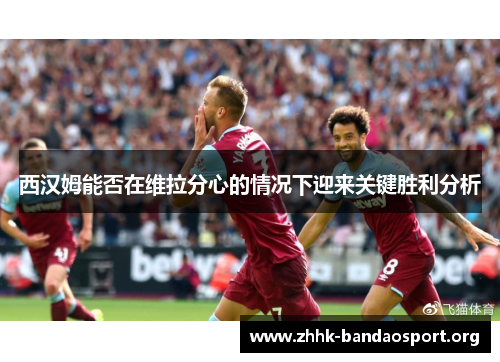 西汉姆能否在维拉分心的情况下迎来关键胜利分析 西汉姆能否在维拉分心的情况下迎来关键胜利分析