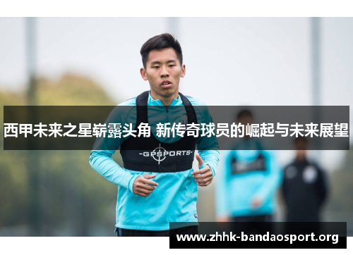 西甲未来之星崭露头角 新传奇球员的崛起与未来展望 西甲未来之星崭露头角 新传奇球员的崛起与未来展望