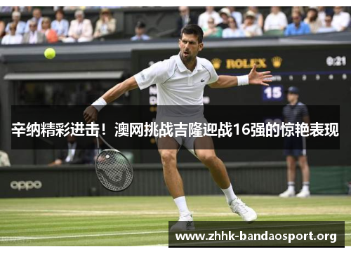 辛纳精彩进击!澳网挑战吉隆迎战16强的惊艳表现 辛纳精彩进击!澳网挑战吉隆迎战16强的惊艳表现