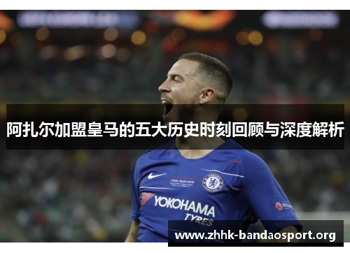 阿扎尔加盟皇马的五大历史时刻回顾与深度解析 阿扎尔加盟皇马的五大历史时刻回顾与深度解析