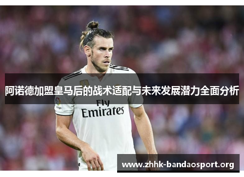 阿诺德加盟皇马后的战术适配与未来发展潜力全面分析 阿诺德加盟皇马后的战术适配与未来发展潜力全面分析