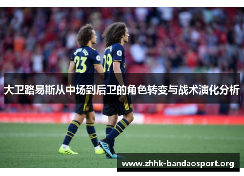 大卫路易斯从中场到后卫的角色转变与战术演化分析 大卫路易斯从中场到后卫的角色转变与战术演化分析